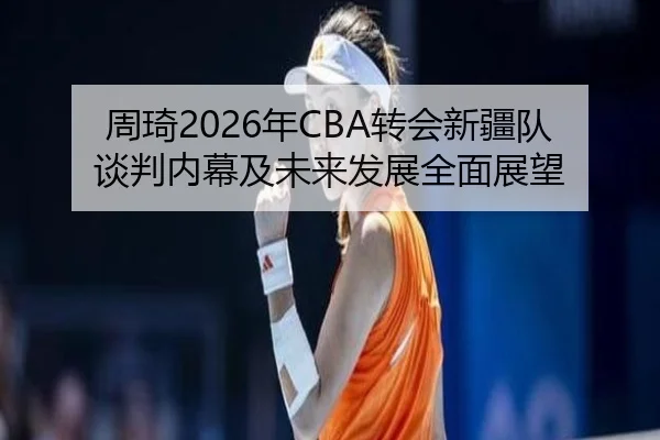 周琦2026年CBA转会新疆队谈判内幕及未来发展全面展望